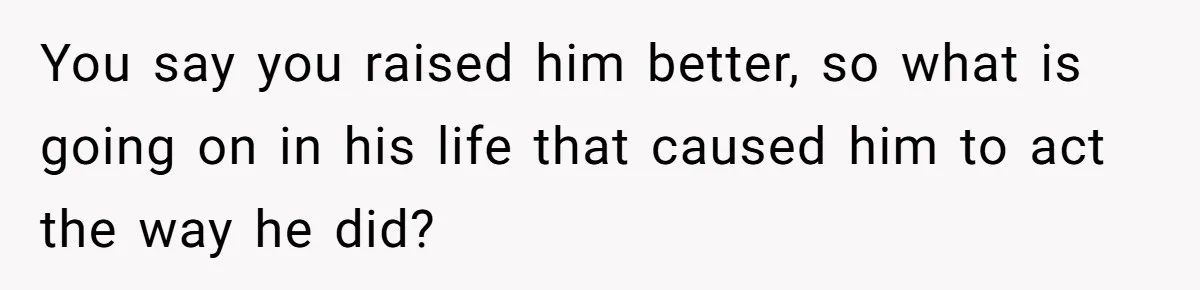 You say you raised him better, so what is going on in his life that caused him to act the way he did?