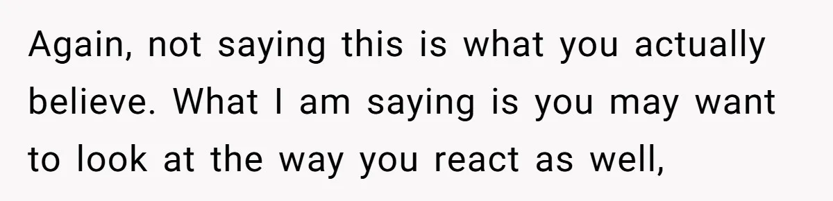 Again, not saying this is what you actually believe. What I am saying is you may want to look at the way you react as well,