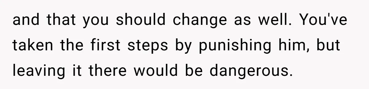 and that you should change as well. You've taken the first steps by punishing him, but leaving it there would be dangerous.