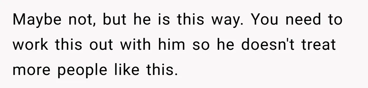 Maybe not, but he is this way. You need to work this out with him so he doesn't treat more people like this.