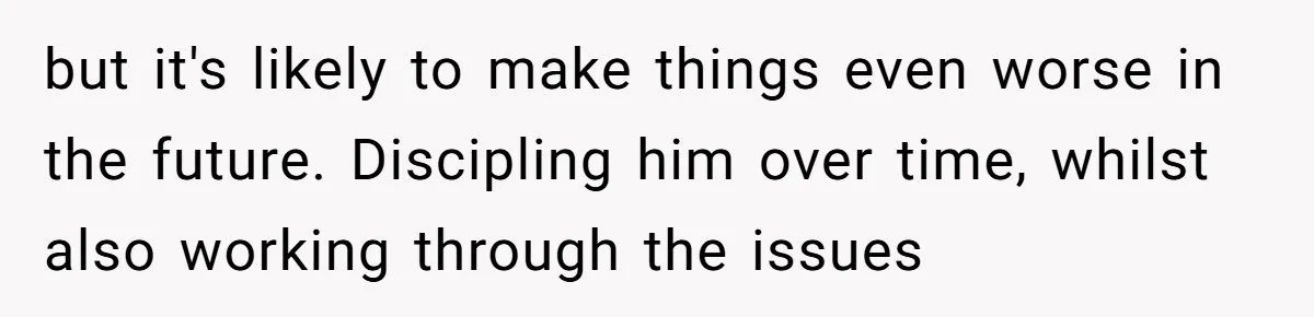 but it's likely to make things even worse in the future. Discipling him over time, whilst also working through the issues
