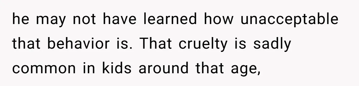 he may not have learned how unacceptable that behavior is. That cruelty is sadly common in kids around that age,