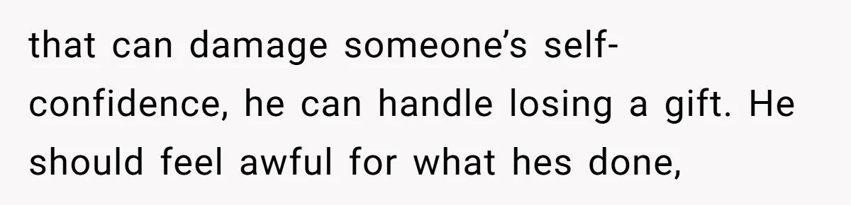 that can damage someone’s self-confidence, he can handle losing a gift. He should feel awful for what hes done,