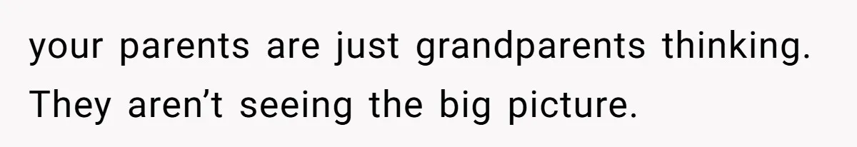 your parents are just grandparents thinking. They aren’t seeing the big picture.