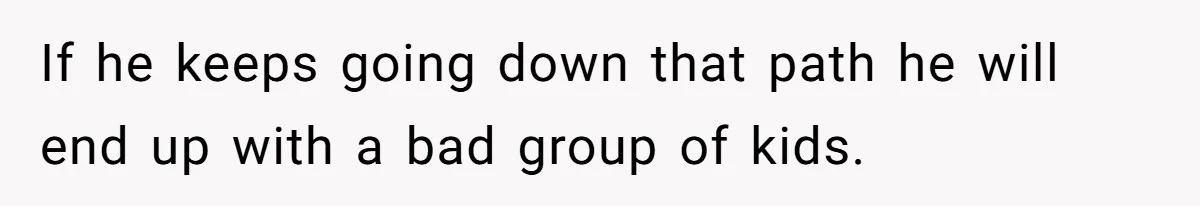 If he keeps going down that path he will end up with a bad group of kids.