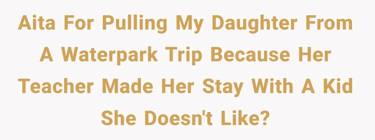 AITA for pulling my daughter from a waterpark trip because her teacher made her stay with a kid she doesn't like?