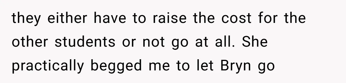 they either have to raise the cost for the other students or not go at all. She practically begged me to let Bryn go