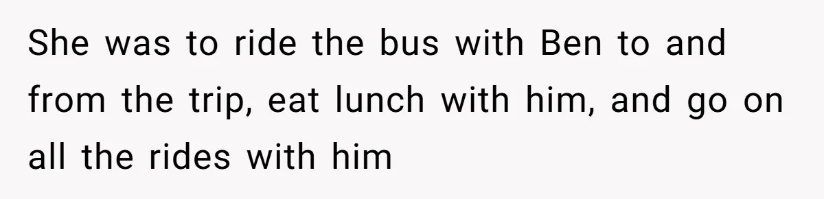 She was to ride the bus with Ben to and from the trip, eat lunch with him, and go on all the rides with him