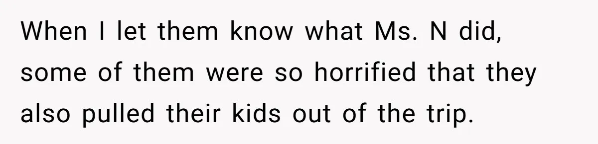When I let them know what Ms. N did, some of them were so horrified that they also pulled their kids out of the trip.