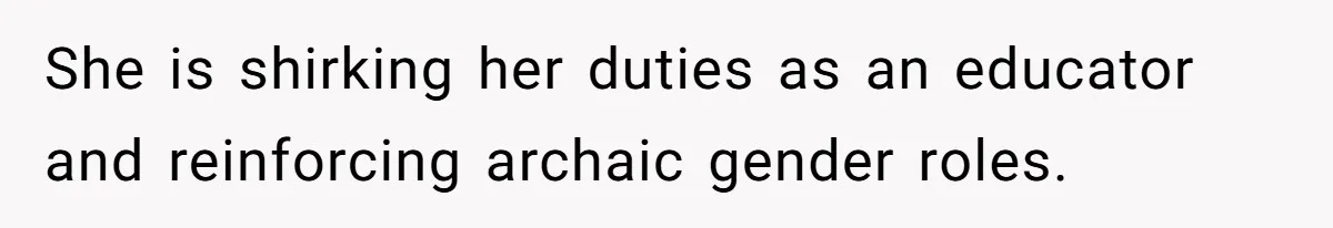 She is shirking her duties as an educator and reinforcing archaic gender roles.
