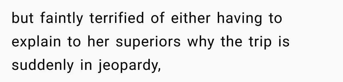 but faintly terrified of either having to explain to her superiors why the trip is suddenly in jeopardy,