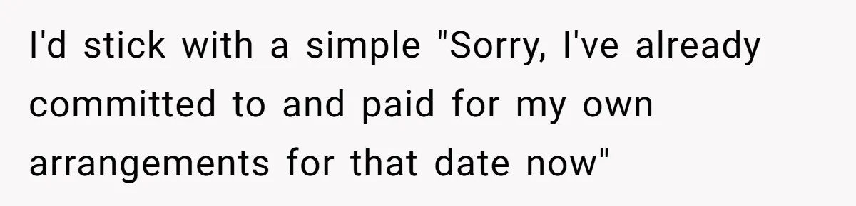 I'd stick with a simple "Sorry, I've already committed to and paid for my own arrangements for that date now"