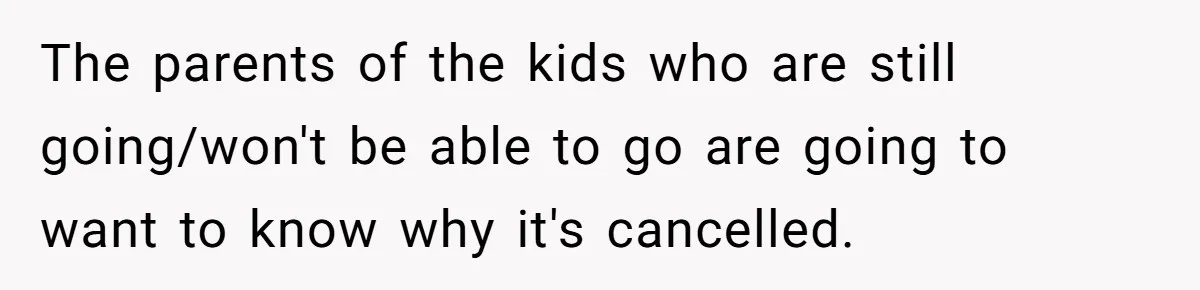The parents of the kids who are still going/won't be able to go are going to want to know why it's cancelled.