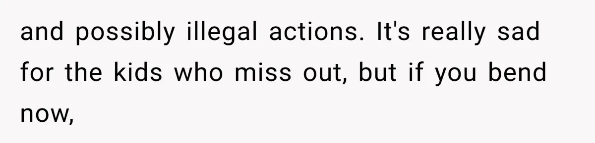 and possibly illegal actions. It's really sad for the kids who miss out, but if you bend now,