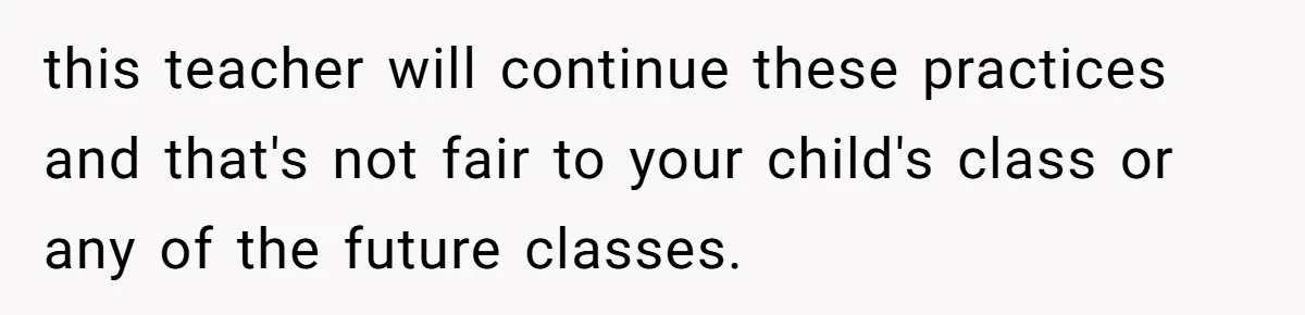 this teacher will continue these practices and that's not fair to your child's class or any of the future classes.