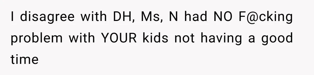 I disagree with DH, Ms, N had NO F@cking problem with YOUR kids not having a good time