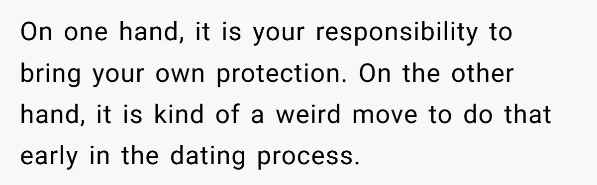 On one hand, it is your responsibility to bring your own protection. On the other hand, it is kind of a weird move to do that early in the dating...