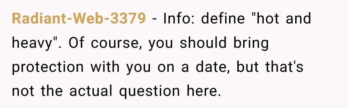 Radiant-Web-3379 − Info: define "hot and heavy". Of course, you should bring protection with you on a date, but that's not the actual question here.