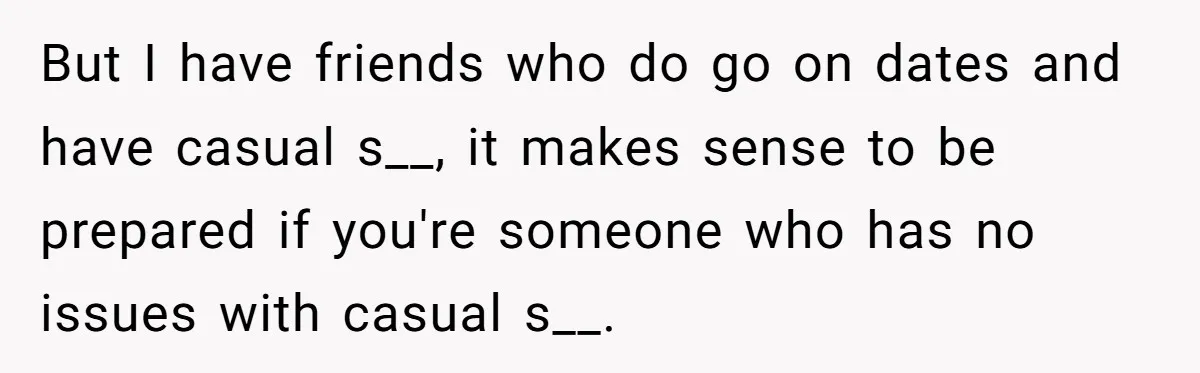 But I have friends who do go on dates and have casual s__, it makes sense to be prepared if you're someone who has no issues with casual s__.
