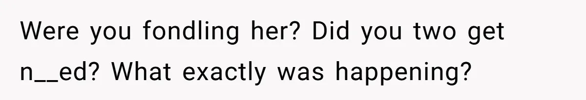 Were you fondling her? Did you two get n__ed? What exactly was happening?