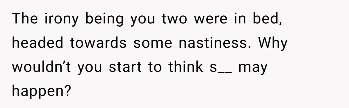 The irony being you two were in bed, headed towards some nastiness. Why wouldn’t you start to think s__ may happen?