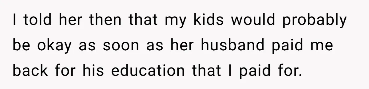I told her then that my kids would probably be okay as soon as her husband paid me back for his education that I paid for.