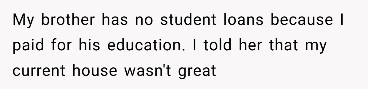 My brother has no student loans because I paid for his education. I told her that my current house wasn't great