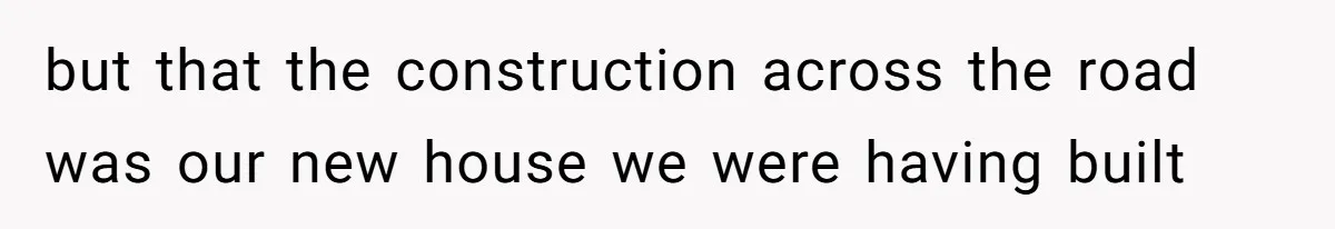 but that the construction across the road was our new house we were having built