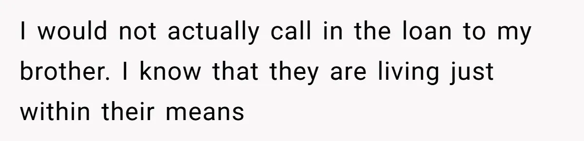 I would not actually call in the loan to my brother. I know that they are living just within their means