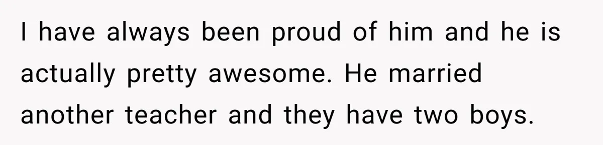 I have always been proud of him and he is actually pretty awesome. He married another teacher and they have two boys.