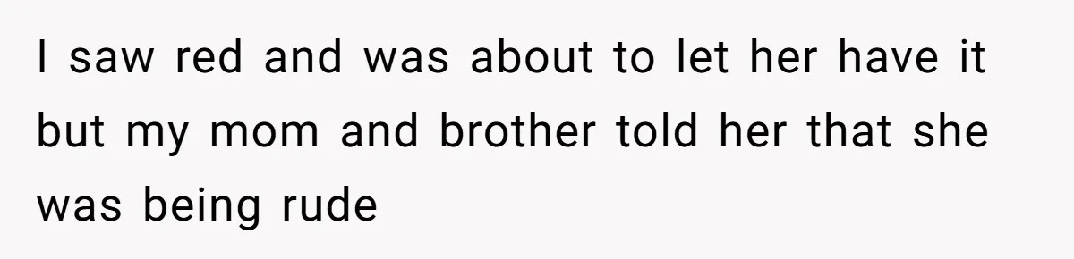 I saw red and was about to let her have it but my mom and brother told her that she was being rude