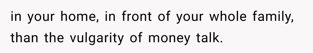 in your home, in front of your whole family, than the vulgarity of money talk.
