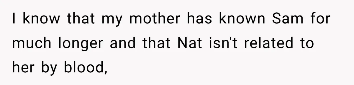 I know that my mother has known Sam for much longer and that Nat isn't related to her by blood,