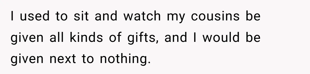 I used to sit and watch my cousins be given all kinds of gifts, and I would be given next to nothing.