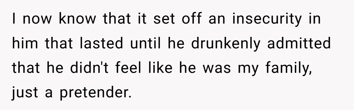 I now know that it set off an insecurity in him that lasted until he drunkenly admitted that he didn't feel like he was my family, just a pretender.