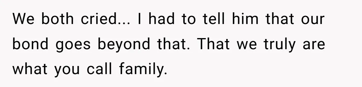 We both cried... I had to tell him that our bond goes beyond that. That we truly are what you call family.