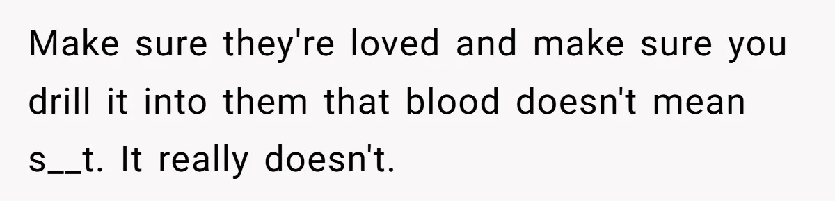 Make sure they're loved and make sure you drill it into them that blood doesn't mean s__t. It really doesn't.