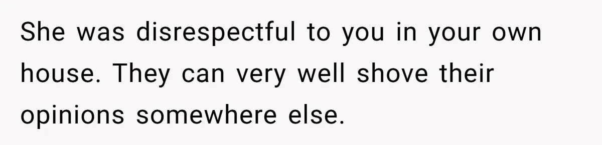 She was disrespectful to you in your own house. They can very well shove their opinions somewhere else.