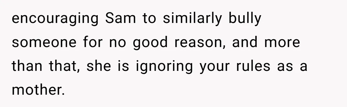 encouraging Sam to similarly bully someone for no good reason, and more than that, she is ignoring your rules as a mother.