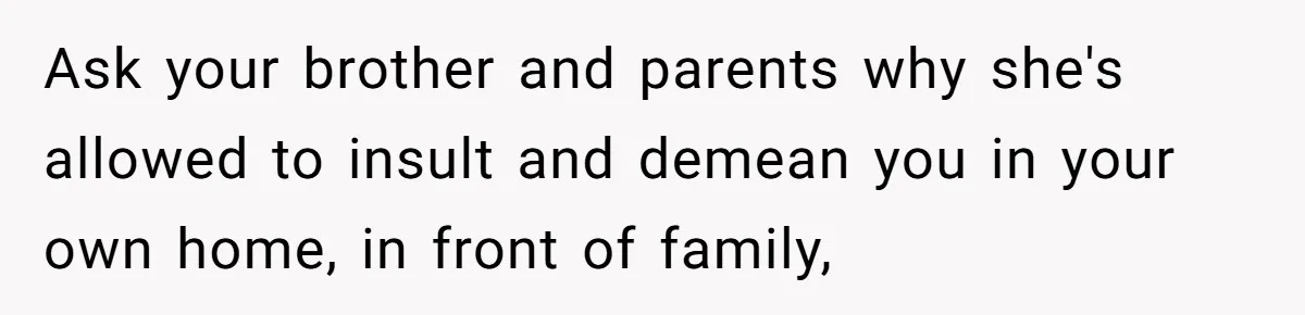 Ask your brother and parents why she's allowed to insult and demean you in your own home, in front of family,