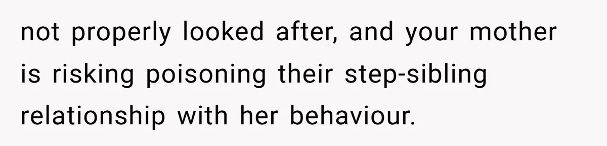 not properly looked after, and your mother is risking poisoning their step-sibling relationship with her behaviour.
