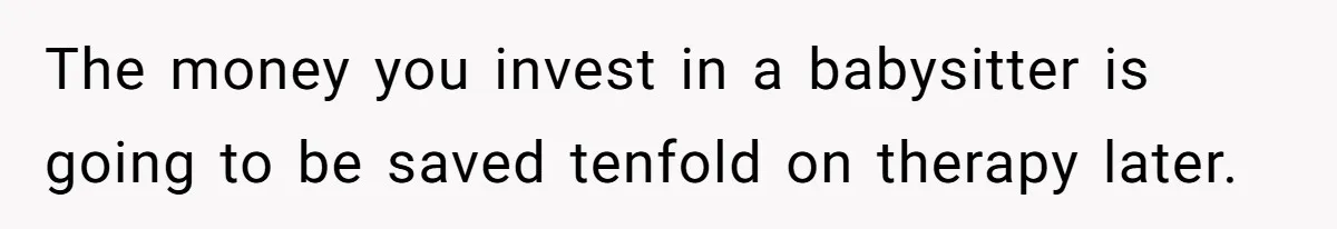 The money you invest in a babysitter is going to be saved tenfold on therapy later.