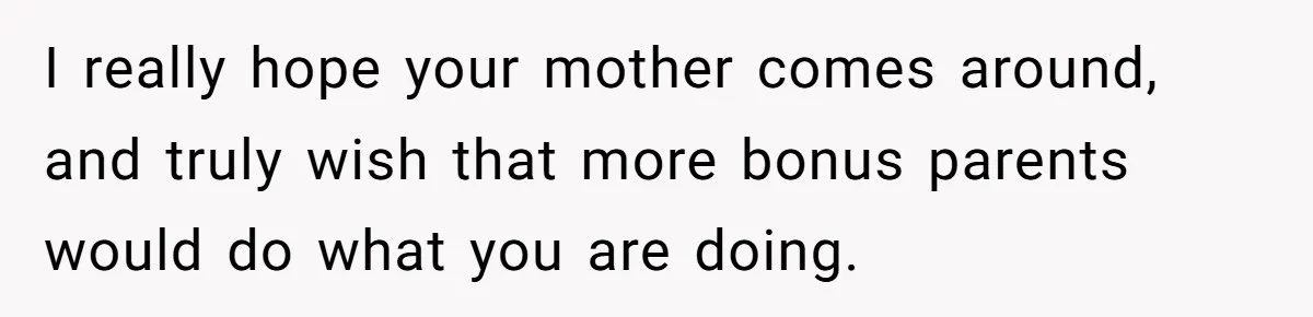 I really hope your mother comes around, and truly wish that more bonus parents would do what you are doing.