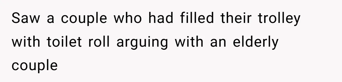 Saw a couple who had filled their trolley with toilet roll arguing with an elderly couple