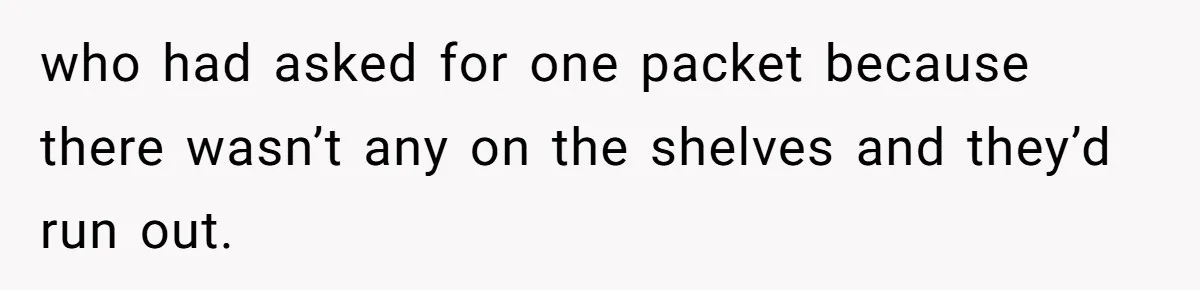 who had asked for one packet because there wasn’t any on the shelves and they’d run out.