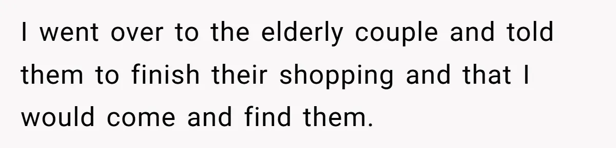 I went over to the elderly couple and told them to finish their shopping and that I would come and find them.