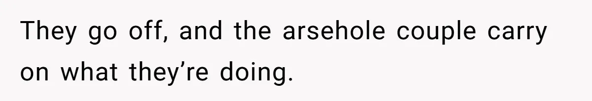 They go off, and the arsehole couple carry on what they’re doing.
