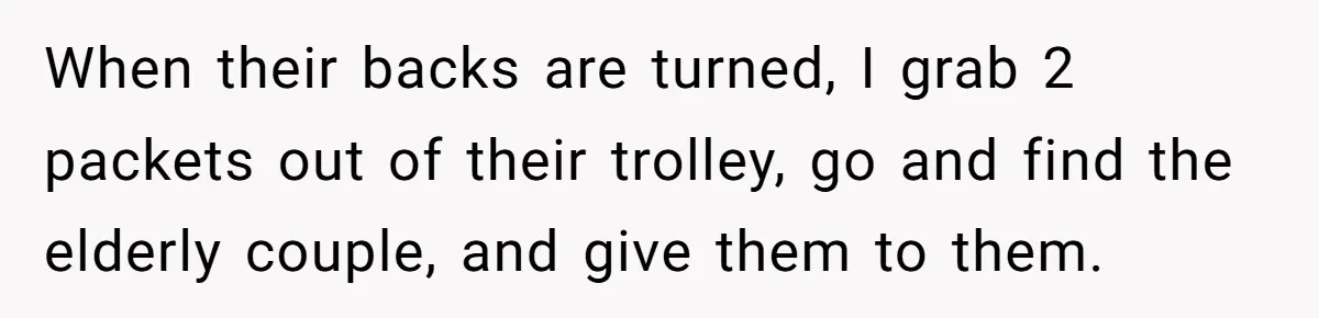 When their backs are turned, I grab 2 packets out of their trolley, go and find the elderly couple, and give them to them.