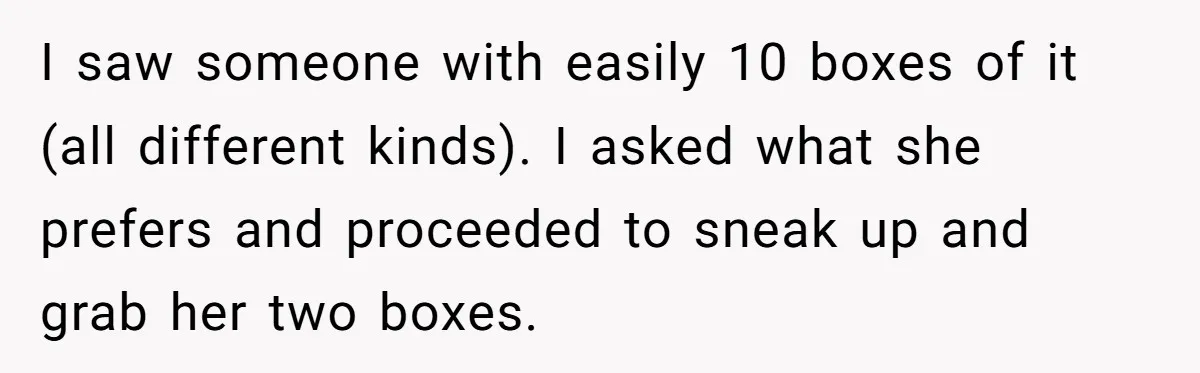 I saw someone with easily 10 boxes of it (all different kinds). I asked what she prefers and proceeded to sneak up and grab her two boxes.