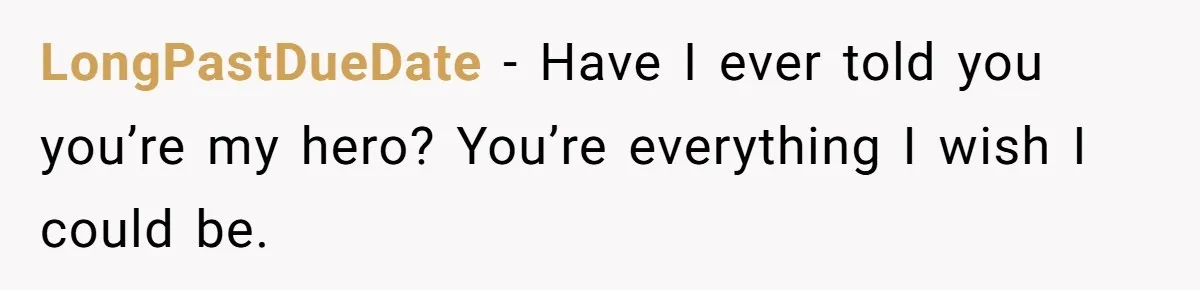 LongPastDueDate − Have I ever told you you’re my hero? You’re everything I wish I could be.
